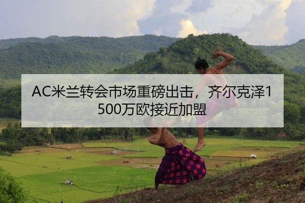 AC米兰转会市场重磅出击，齐尔克泽1500万欧接近加盟